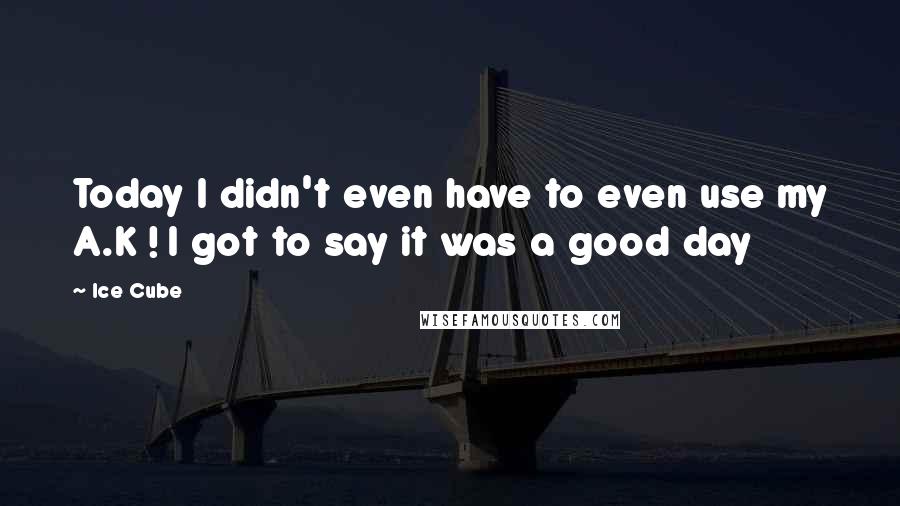 Ice Cube Quotes: Today I didn't even have to even use my A.K ! I got to say it was a good day