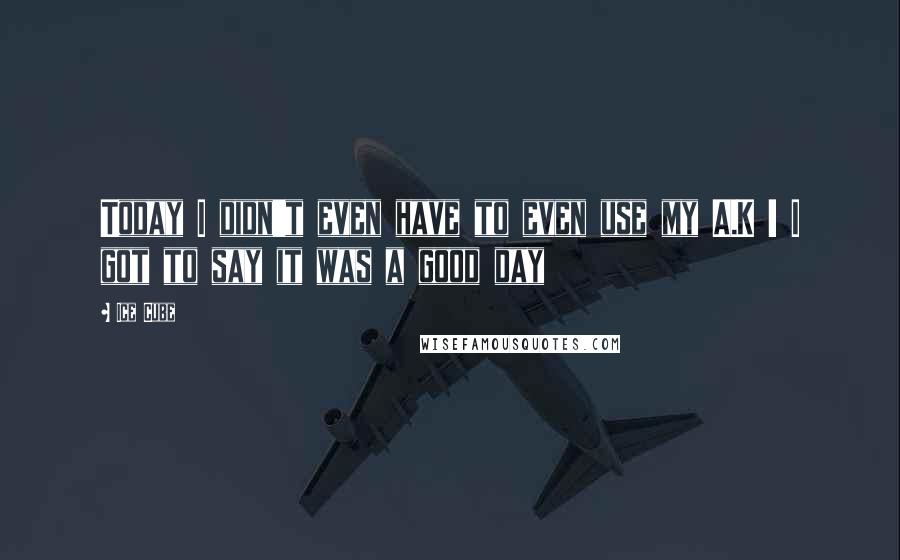 Ice Cube Quotes: Today I didn't even have to even use my A.K ! I got to say it was a good day