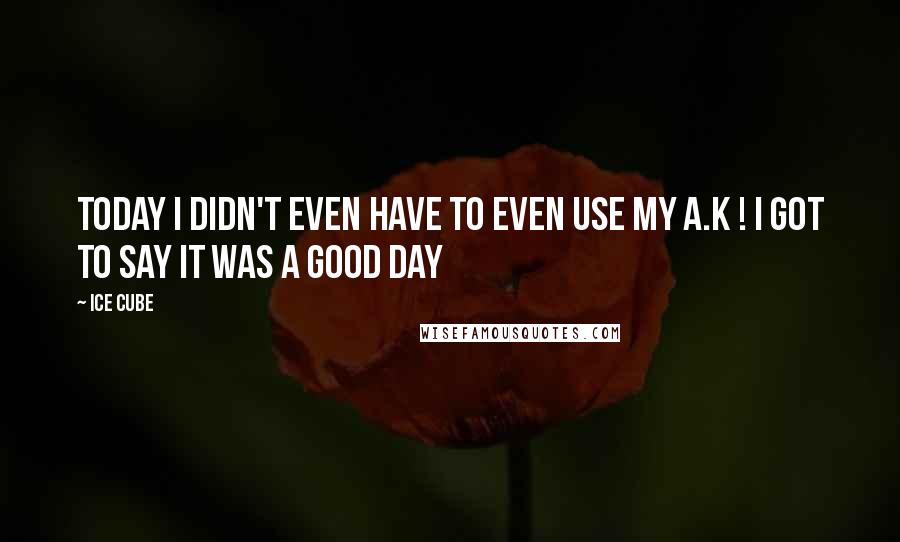 Ice Cube Quotes: Today I didn't even have to even use my A.K ! I got to say it was a good day