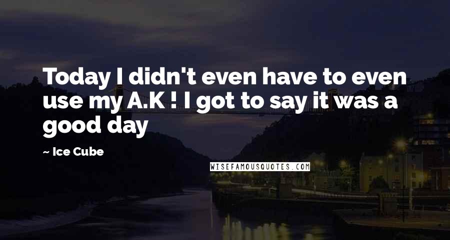 Ice Cube Quotes: Today I didn't even have to even use my A.K ! I got to say it was a good day