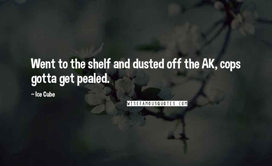 Ice Cube Quotes: Went to the shelf and dusted off the AK, cops gotta get pealed.