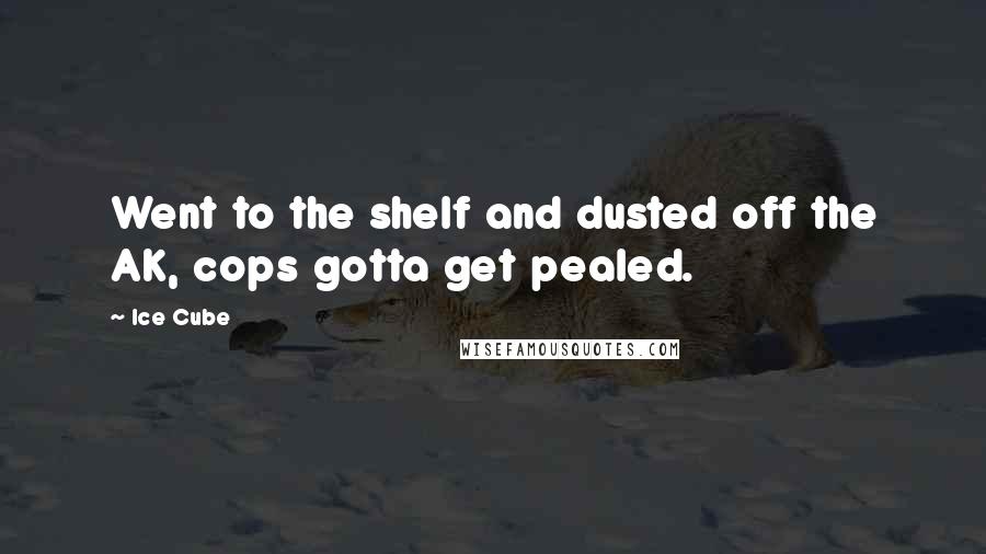 Ice Cube Quotes: Went to the shelf and dusted off the AK, cops gotta get pealed.