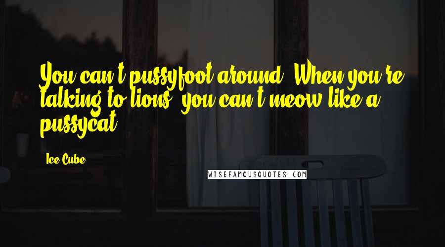 Ice Cube Quotes: You can't pussyfoot around. When you're talking to lions, you can't meow like a pussycat.