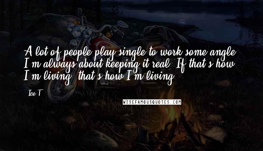 Ice-T Quotes: A lot of people play single to work some angle. I'm always about keeping it real. If that's how I'm living, that's how I'm living.