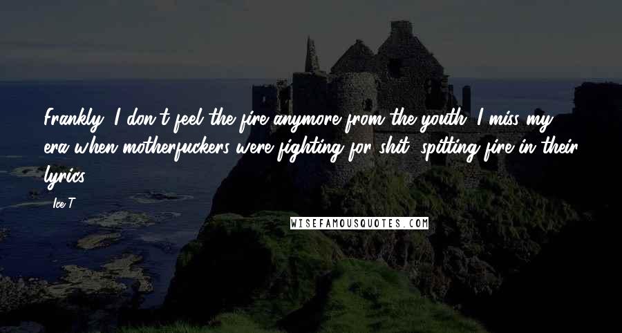 Ice-T Quotes: Frankly, I don't feel the fire anymore from the youth. I miss my era when motherfuckers were fighting for shit, spitting fire in their lyrics.