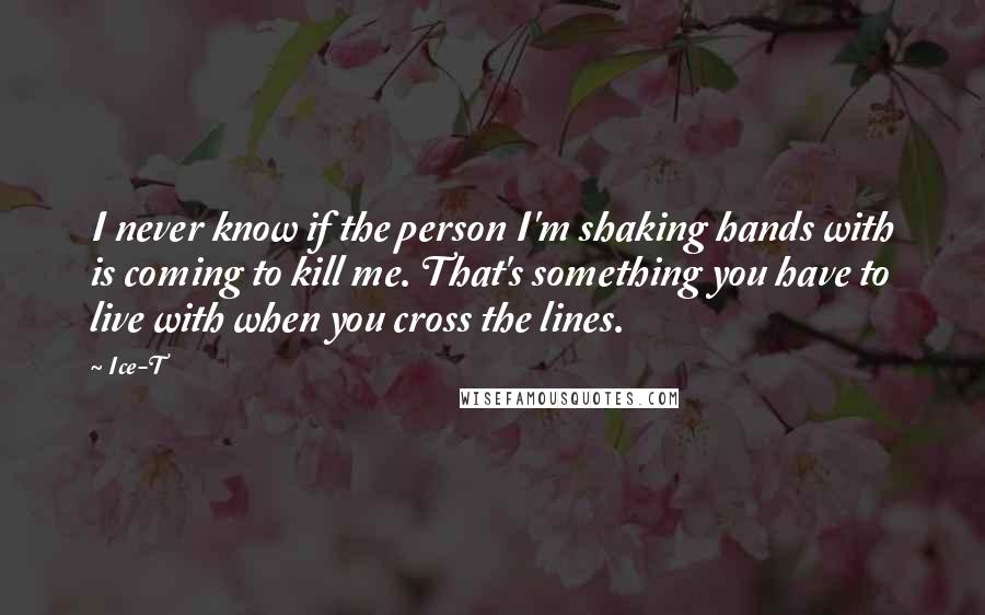 Ice-T Quotes: I never know if the person I'm shaking hands with is coming to kill me. That's something you have to live with when you cross the lines.