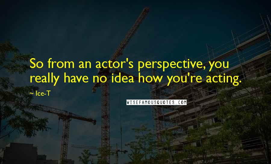 Ice-T Quotes: So from an actor's perspective, you really have no idea how you're acting.