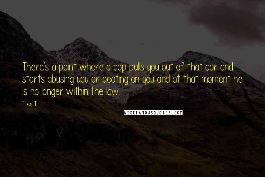 Ice-T Quotes: There's a point where a cop pulls you out of that car and starts abusing you or beating on you and at that moment he is no longer within the law.