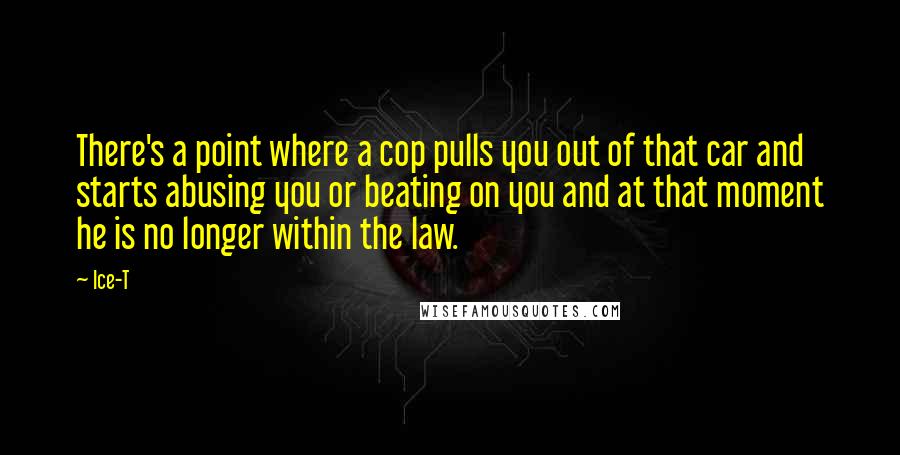 Ice-T Quotes: There's a point where a cop pulls you out of that car and starts abusing you or beating on you and at that moment he is no longer within the law.