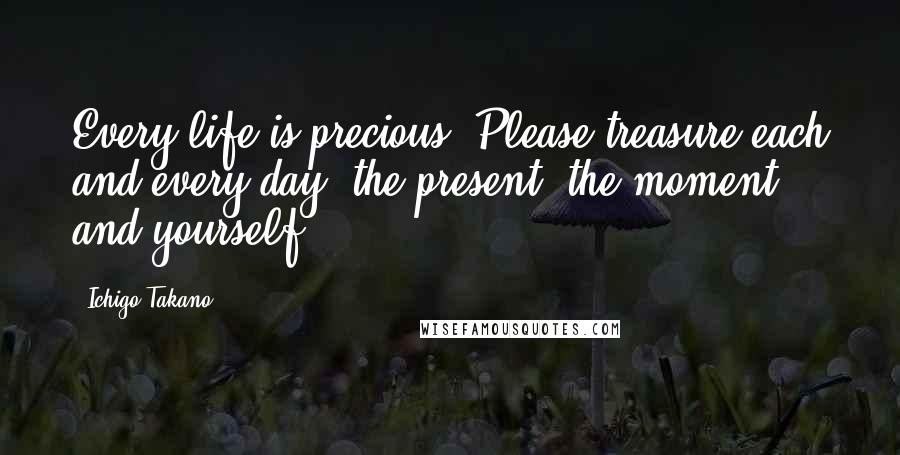 Ichigo Takano Quotes: Every life is precious. Please treasure each and every day, the present, the moment, and yourself.