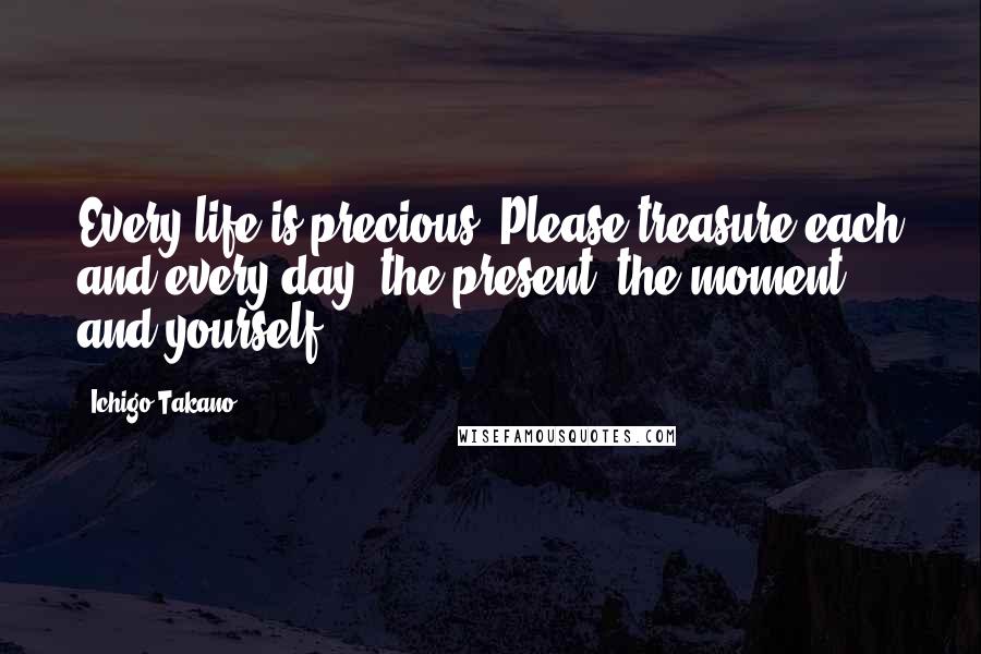 Ichigo Takano Quotes: Every life is precious. Please treasure each and every day, the present, the moment, and yourself.