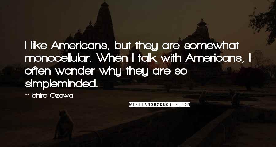 Ichiro Ozawa Quotes: I like Americans, but they are somewhat monocellular. When I talk with Americans, I often wonder why they are so simpleminded.