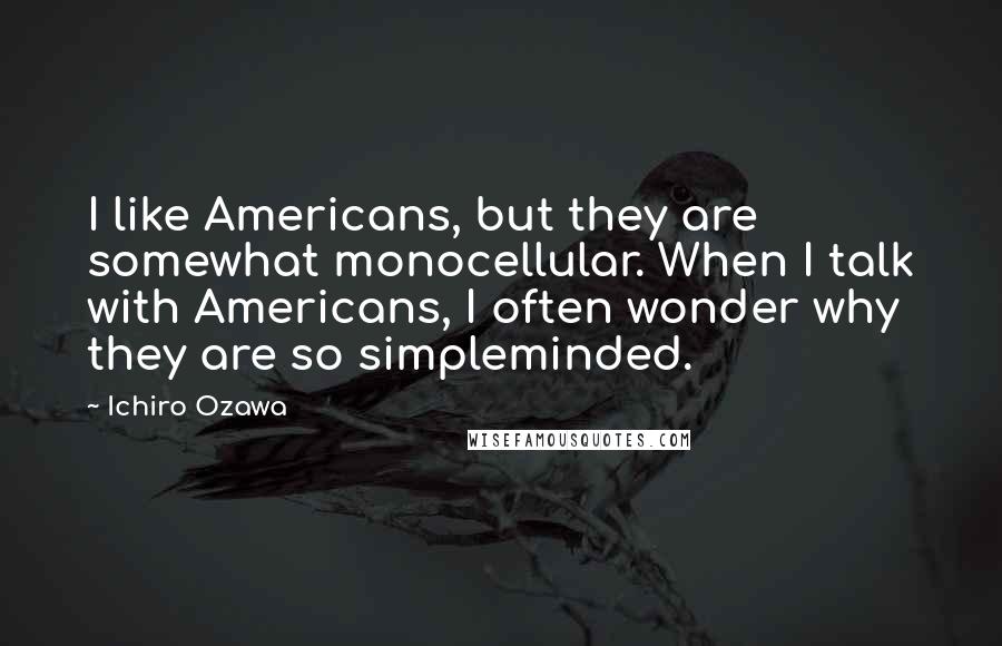 Ichiro Ozawa Quotes: I like Americans, but they are somewhat monocellular. When I talk with Americans, I often wonder why they are so simpleminded.