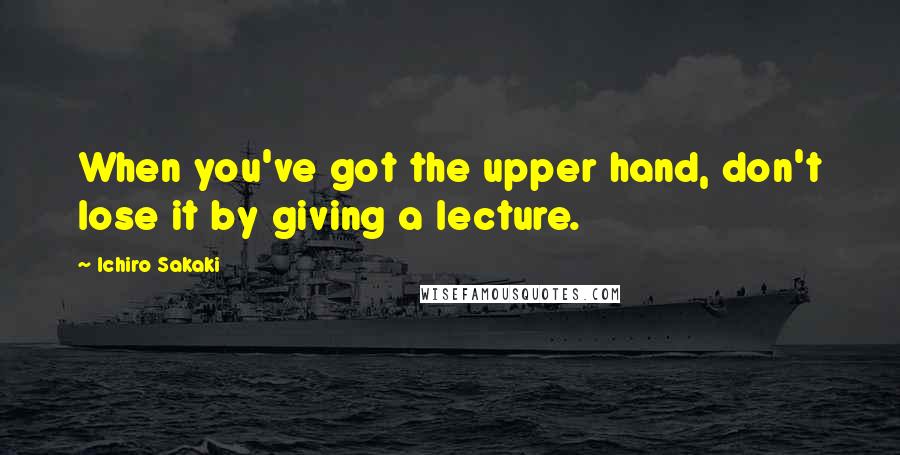 Ichiro Sakaki Quotes: When you've got the upper hand, don't lose it by giving a lecture.