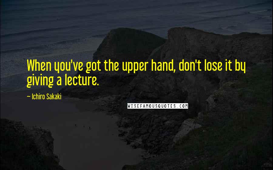 Ichiro Sakaki Quotes: When you've got the upper hand, don't lose it by giving a lecture.