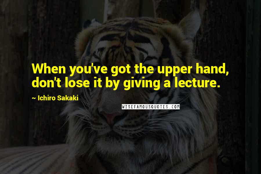 Ichiro Sakaki Quotes: When you've got the upper hand, don't lose it by giving a lecture.