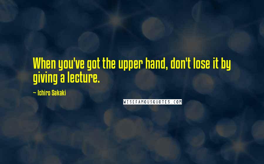 Ichiro Sakaki Quotes: When you've got the upper hand, don't lose it by giving a lecture.