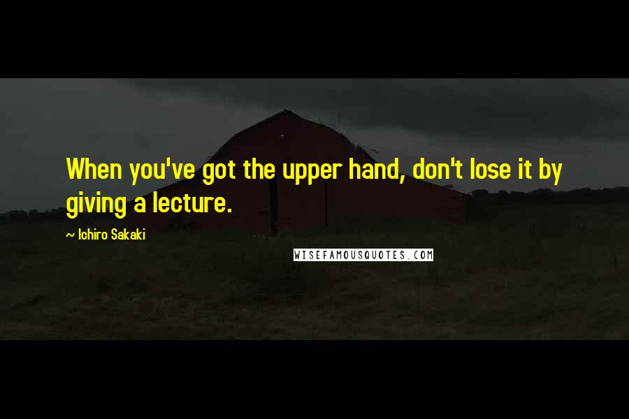 Ichiro Sakaki Quotes: When you've got the upper hand, don't lose it by giving a lecture.