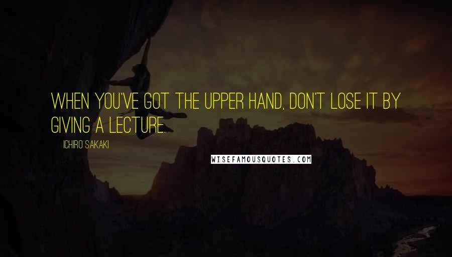 Ichiro Sakaki Quotes: When you've got the upper hand, don't lose it by giving a lecture.
