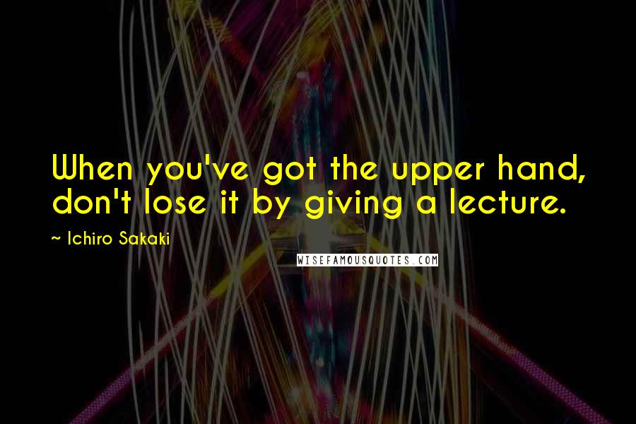 Ichiro Sakaki Quotes: When you've got the upper hand, don't lose it by giving a lecture.