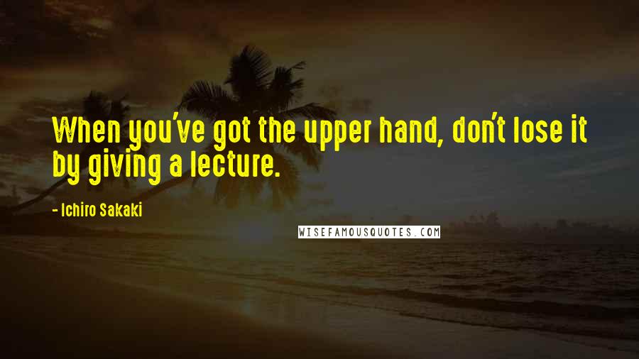 Ichiro Sakaki Quotes: When you've got the upper hand, don't lose it by giving a lecture.