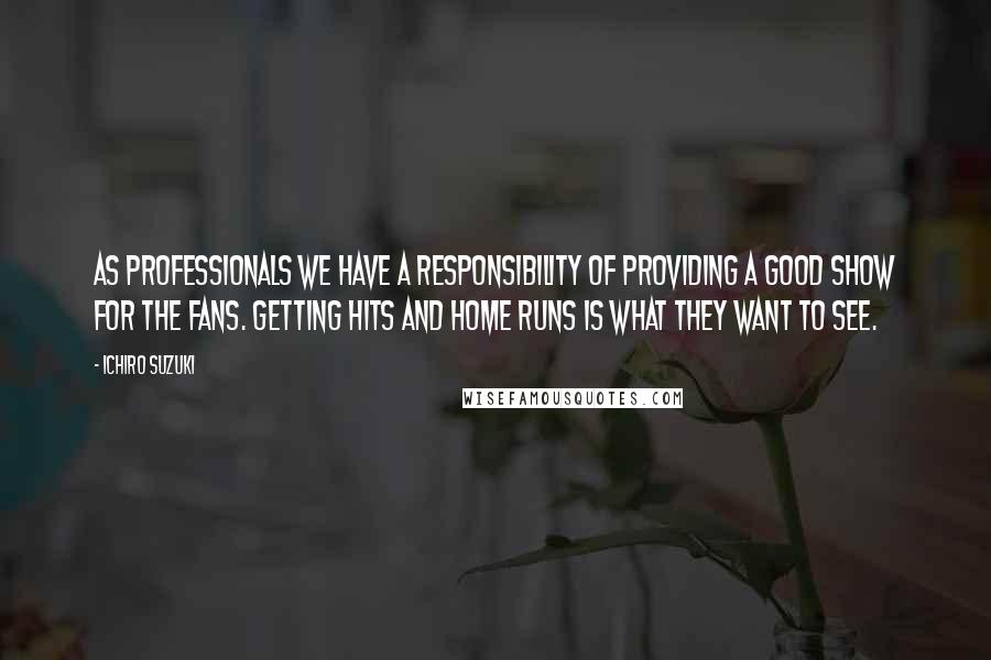 Ichiro Suzuki Quotes: As professionals we have a responsibility of providing a good show for the fans. Getting hits and home runs is what they want to see.