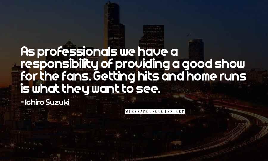 Ichiro Suzuki Quotes: As professionals we have a responsibility of providing a good show for the fans. Getting hits and home runs is what they want to see.