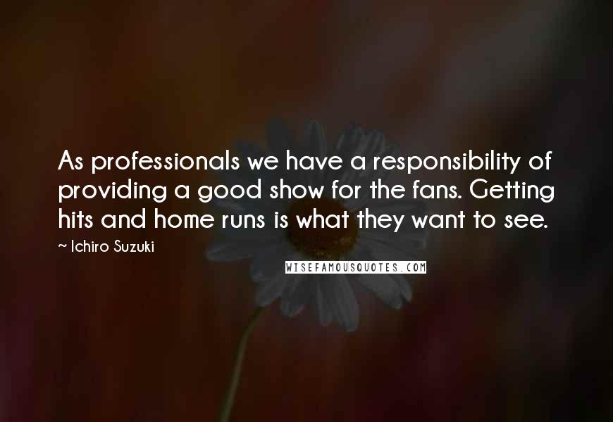 Ichiro Suzuki Quotes: As professionals we have a responsibility of providing a good show for the fans. Getting hits and home runs is what they want to see.