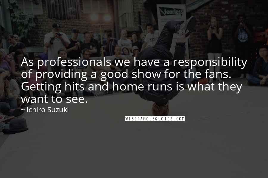 Ichiro Suzuki Quotes: As professionals we have a responsibility of providing a good show for the fans. Getting hits and home runs is what they want to see.