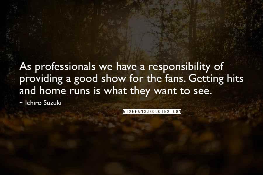 Ichiro Suzuki Quotes: As professionals we have a responsibility of providing a good show for the fans. Getting hits and home runs is what they want to see.