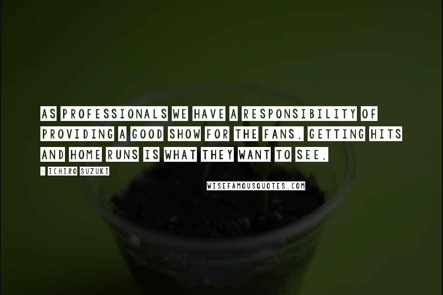 Ichiro Suzuki Quotes: As professionals we have a responsibility of providing a good show for the fans. Getting hits and home runs is what they want to see.