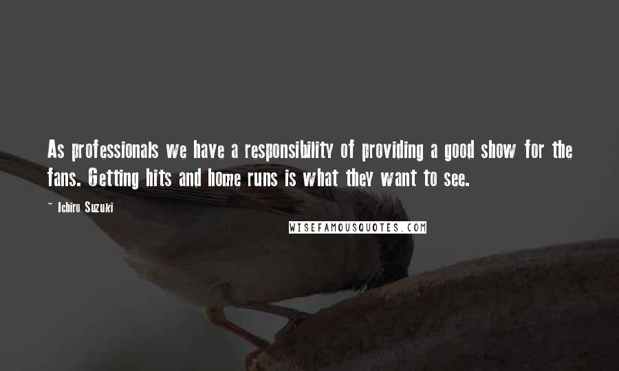 Ichiro Suzuki Quotes: As professionals we have a responsibility of providing a good show for the fans. Getting hits and home runs is what they want to see.