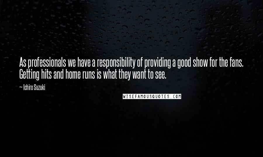 Ichiro Suzuki Quotes: As professionals we have a responsibility of providing a good show for the fans. Getting hits and home runs is what they want to see.