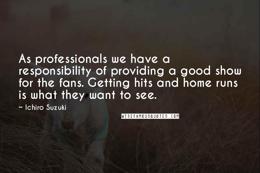 Ichiro Suzuki Quotes: As professionals we have a responsibility of providing a good show for the fans. Getting hits and home runs is what they want to see.