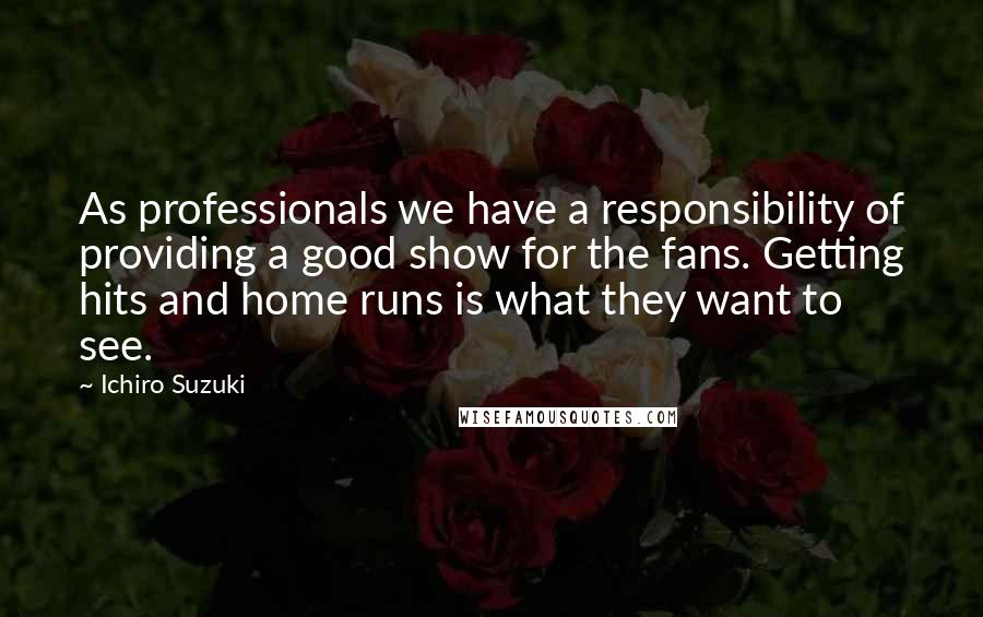Ichiro Suzuki Quotes: As professionals we have a responsibility of providing a good show for the fans. Getting hits and home runs is what they want to see.