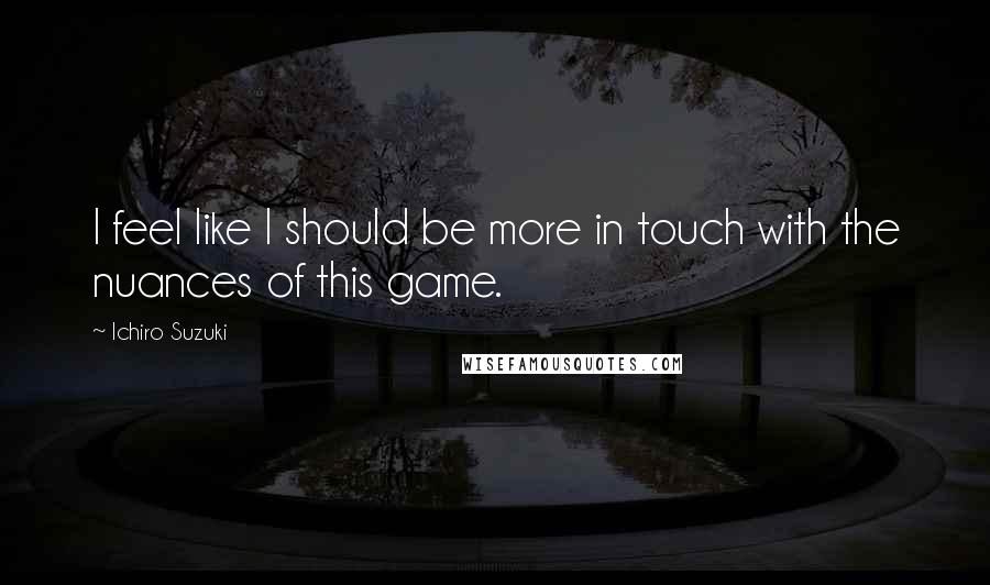 Ichiro Suzuki Quotes: I feel like I should be more in touch with the nuances of this game.