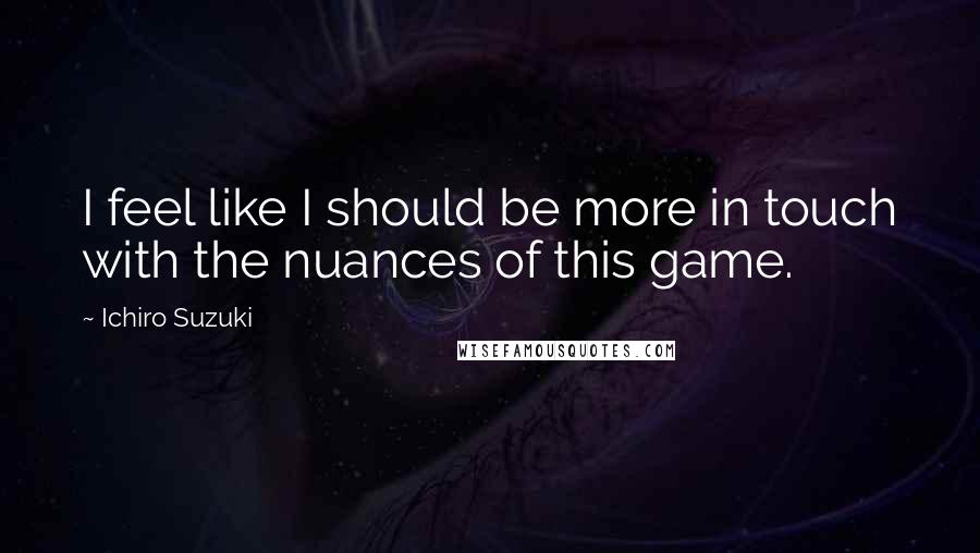 Ichiro Suzuki Quotes: I feel like I should be more in touch with the nuances of this game.