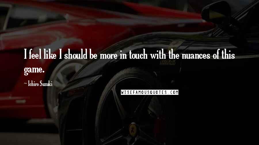 Ichiro Suzuki Quotes: I feel like I should be more in touch with the nuances of this game.