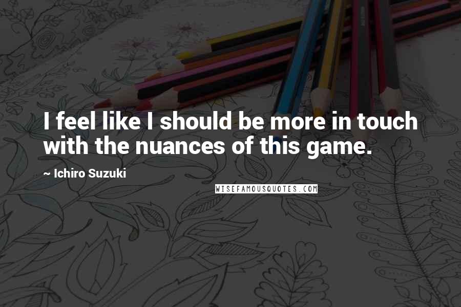 Ichiro Suzuki Quotes: I feel like I should be more in touch with the nuances of this game.