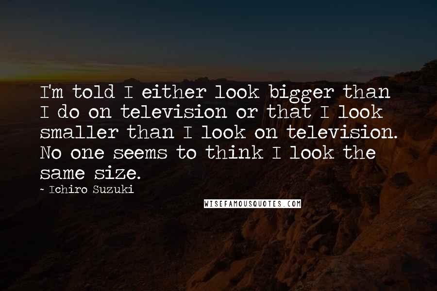 Ichiro Suzuki Quotes: I'm told I either look bigger than I do on television or that I look smaller than I look on television. No one seems to think I look the same size.