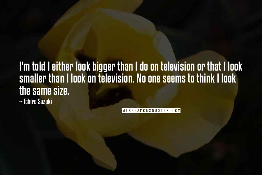 Ichiro Suzuki Quotes: I'm told I either look bigger than I do on television or that I look smaller than I look on television. No one seems to think I look the same size.