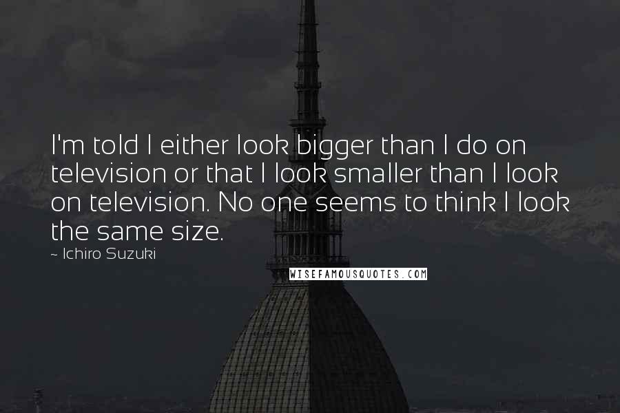 Ichiro Suzuki Quotes: I'm told I either look bigger than I do on television or that I look smaller than I look on television. No one seems to think I look the same size.