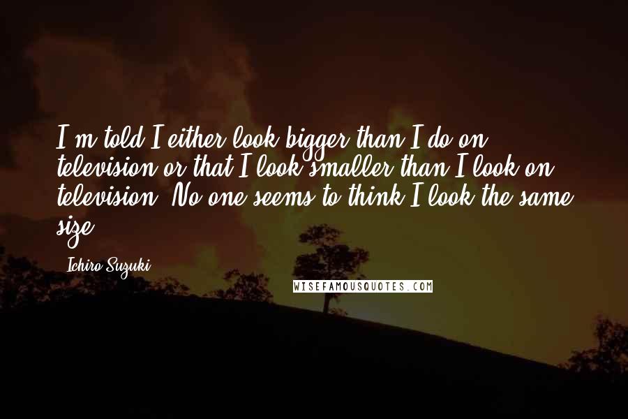 Ichiro Suzuki Quotes: I'm told I either look bigger than I do on television or that I look smaller than I look on television. No one seems to think I look the same size.