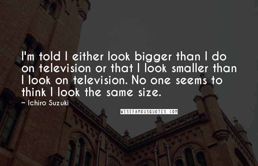 Ichiro Suzuki Quotes: I'm told I either look bigger than I do on television or that I look smaller than I look on television. No one seems to think I look the same size.