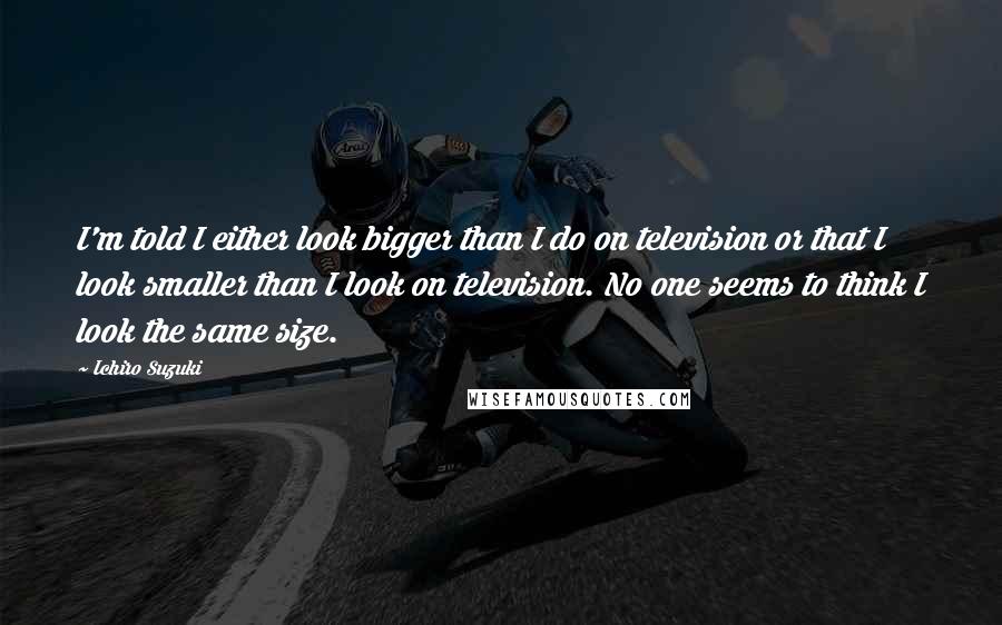 Ichiro Suzuki Quotes: I'm told I either look bigger than I do on television or that I look smaller than I look on television. No one seems to think I look the same size.