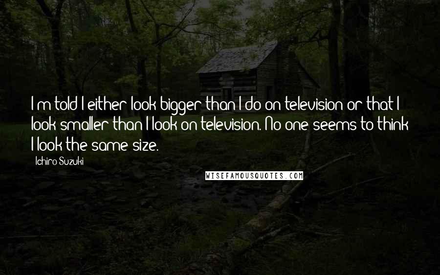 Ichiro Suzuki Quotes: I'm told I either look bigger than I do on television or that I look smaller than I look on television. No one seems to think I look the same size.