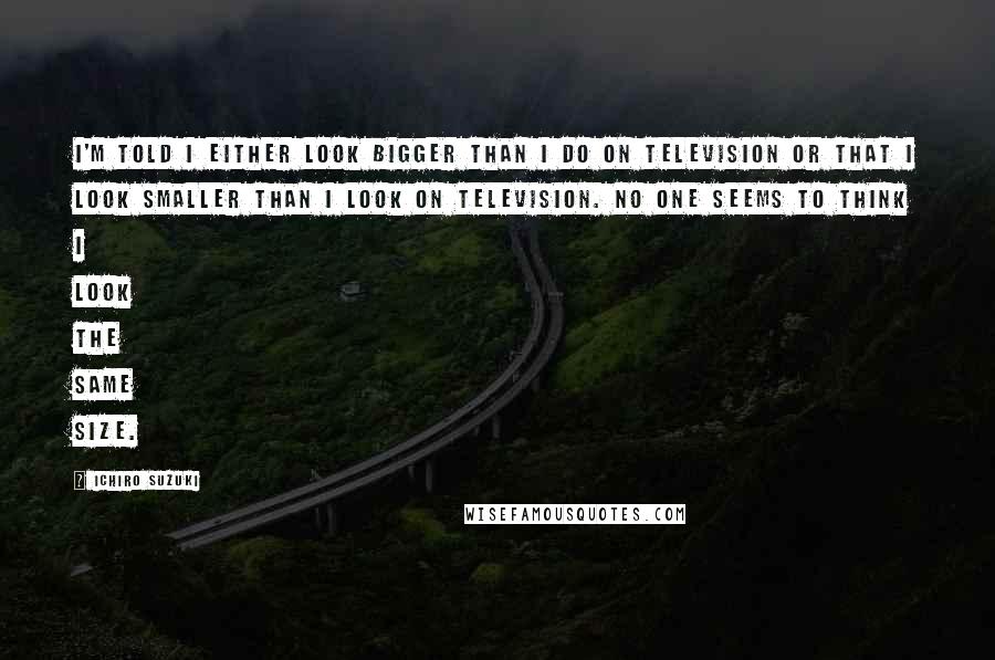 Ichiro Suzuki Quotes: I'm told I either look bigger than I do on television or that I look smaller than I look on television. No one seems to think I look the same size.