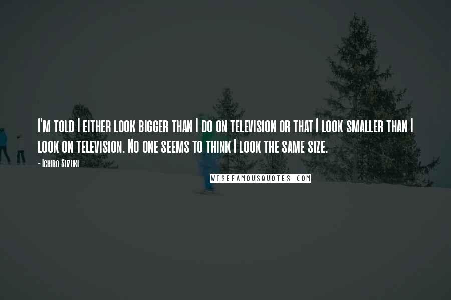 Ichiro Suzuki Quotes: I'm told I either look bigger than I do on television or that I look smaller than I look on television. No one seems to think I look the same size.