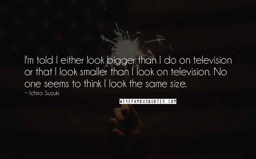 Ichiro Suzuki Quotes: I'm told I either look bigger than I do on television or that I look smaller than I look on television. No one seems to think I look the same size.