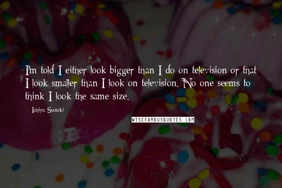 Ichiro Suzuki Quotes: I'm told I either look bigger than I do on television or that I look smaller than I look on television. No one seems to think I look the same size.